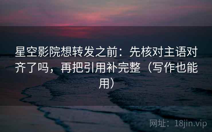 星空影院想转发之前：先核对主语对齐了吗，再把引用补完整（写作也能用）