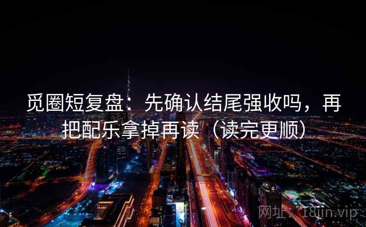 觅圈短复盘:先确认结尾强收吗,再把配乐拿掉再读(读完更顺) 觅圈短复盘:先确认结尾强收吗,再把配乐拿掉再读(读完更顺)