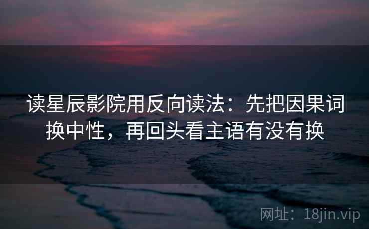 读星辰影院用反向读法：先把因果词换中性，再回头看主语有没有换