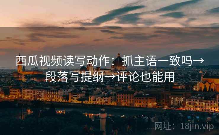西瓜视频读写动作：抓主语一致吗→段落写提纲→评论也能用