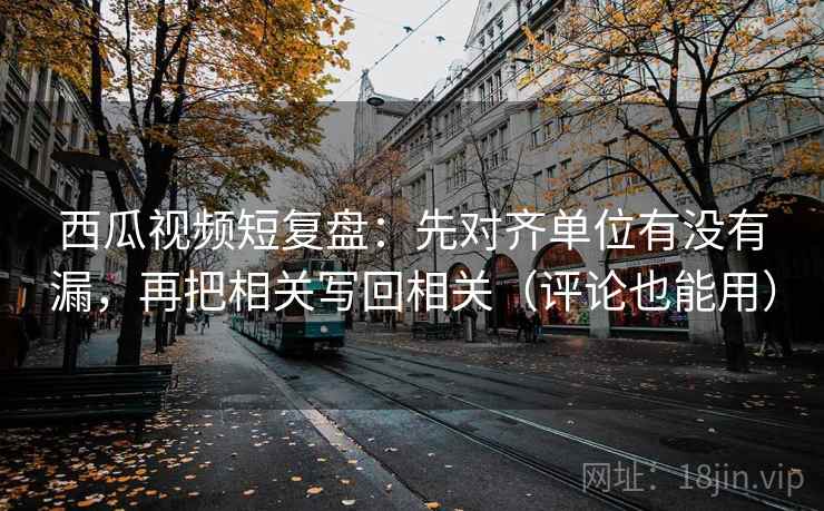 西瓜视频短复盘：先对齐单位有没有漏，再把相关写回相关（评论也能用）