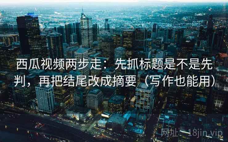 西瓜视频两步走：先抓标题是不是先判，再把结尾改成摘要（写作也能用）