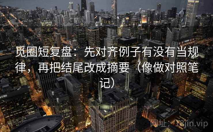 觅圈短复盘：先对齐例子有没有当规律，再把结尾改成摘要（像做对照笔记）