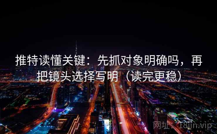 推特读懂关键：先抓对象明确吗，再把镜头选择写明（读完更稳）
