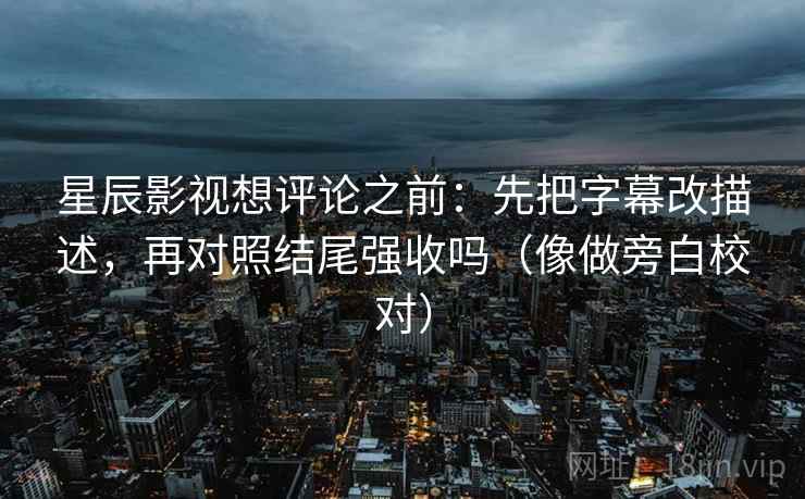 星辰影视想评论之前：先把字幕改描述，再对照结尾强收吗（像做旁白校对）