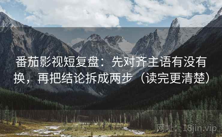 番茄影视短复盘：先对齐主语有没有换，再把结论拆成两步（读完更清楚）