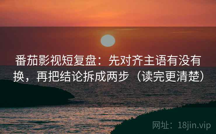 番茄影视短复盘：先对齐主语有没有换，再把结论拆成两步（读完更清楚）