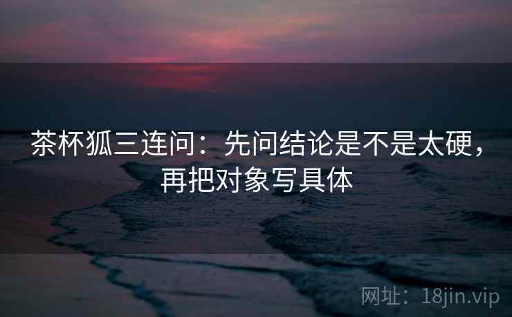 茶杯狐三连问：先问结论是不是太硬，再把对象写具体