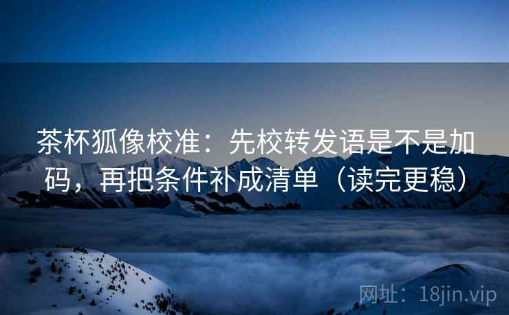 茶杯狐像校准：先校转发语是不是加码，再把条件补成清单（读完更稳）