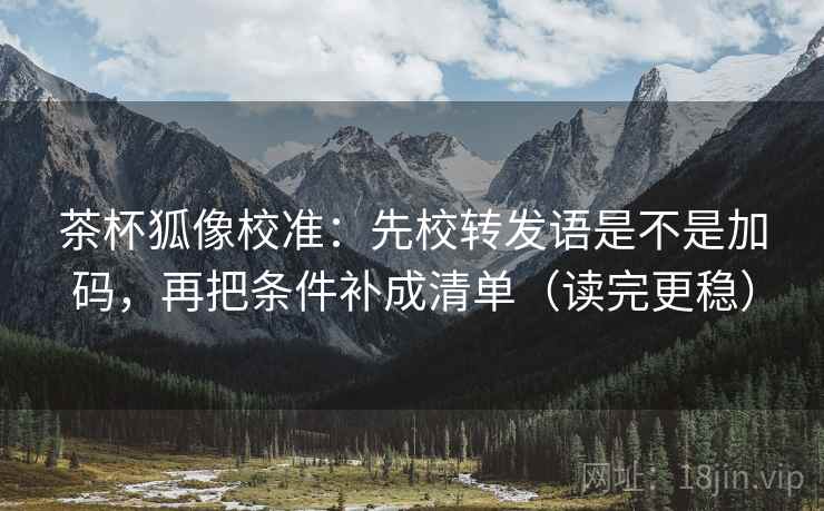 茶杯狐像校准：先校转发语是不是加码，再把条件补成清单（读完更稳）