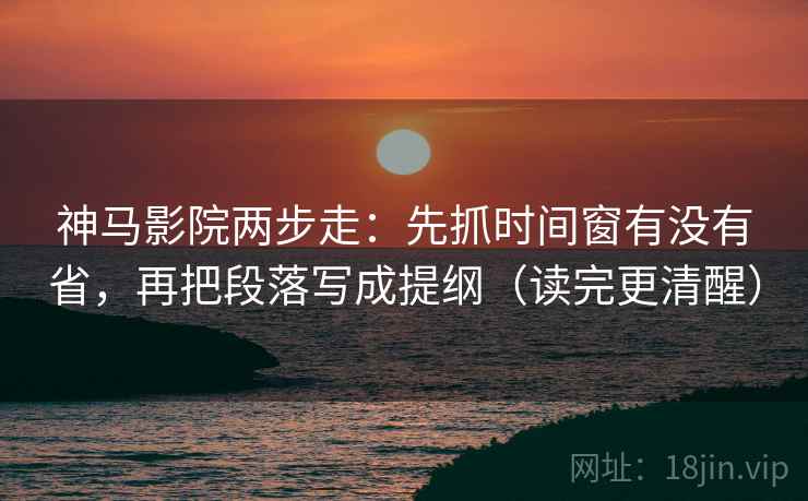 神马影院两步走：先抓时间窗有没有省，再把段落写成提纲（读完更清醒）