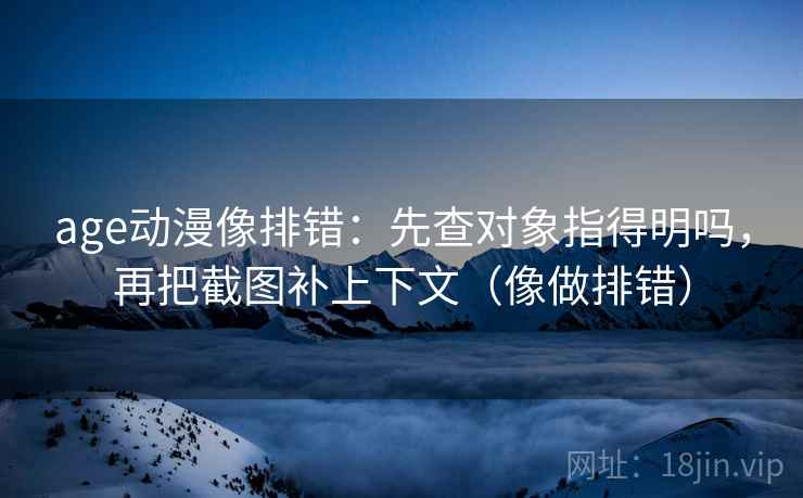 age动漫像排错：先查对象指得明吗，再把截图补上下文（像做排错）