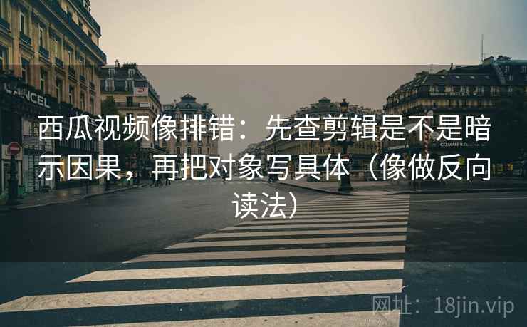 西瓜视频像排错：先查剪辑是不是暗示因果，再把对象写具体（像做反向读法）