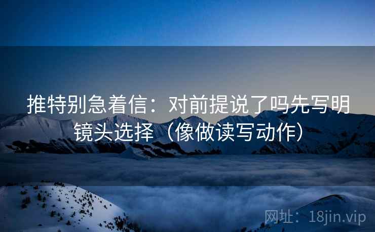 推特别急着信：对前提说了吗先写明镜头选择（像做读写动作）