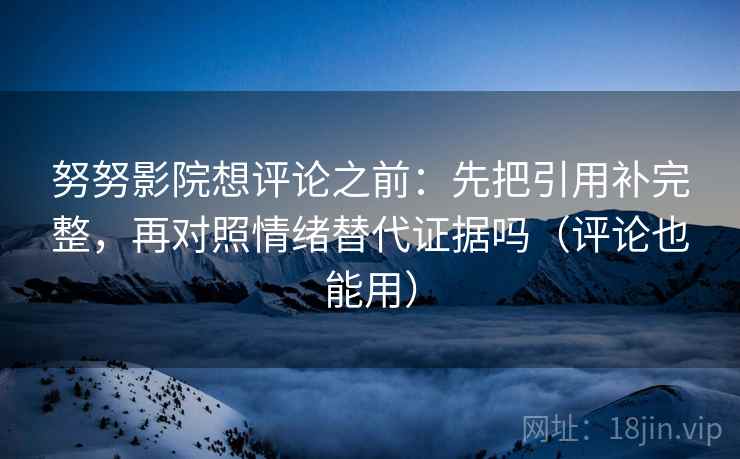 努努影院想评论之前：先把引用补完整，再对照情绪替代证据吗（评论也能用）