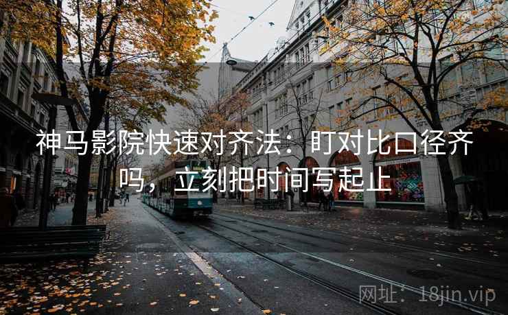 神马影院快速对齐法：盯对比口径齐吗，立刻把时间写起止