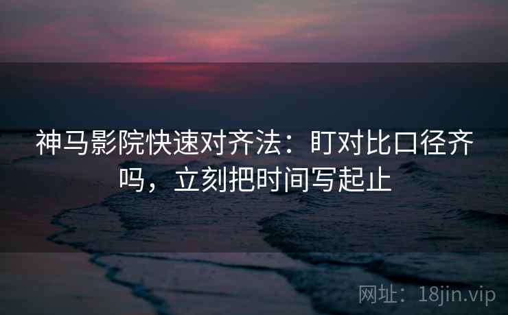 神马影院快速对齐法：盯对比口径齐吗，立刻把时间写起止