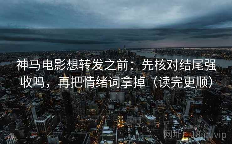 神马电影想转发之前：先核对结尾强收吗，再把情绪词拿掉（读完更顺）