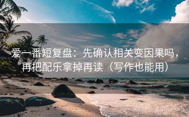 爱一番短复盘：先确认相关变因果吗，再把配乐拿掉再读（写作也能用）