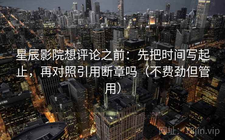 星辰影院想评论之前：先把时间写起止，再对照引用断章吗（不费劲但管用）