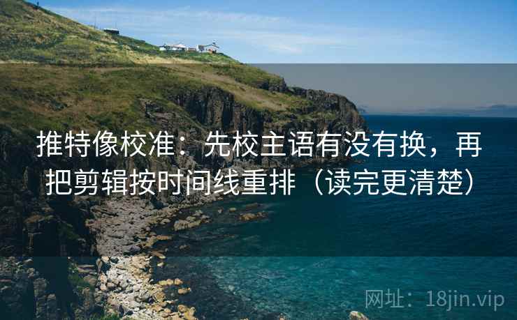 推特像校准：先校主语有没有换，再把剪辑按时间线重排（读完更清楚）
