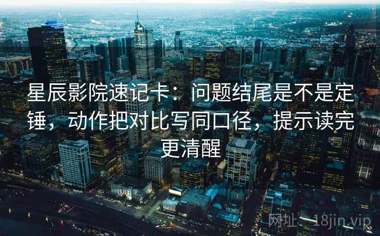 星辰影院速记卡：问题结尾是不是定锤，动作把对比写同口径，提示读完更清醒