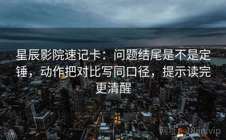 星辰影院速记卡：问题结尾是不是定锤，动作把对比写同口径，提示读完更清醒