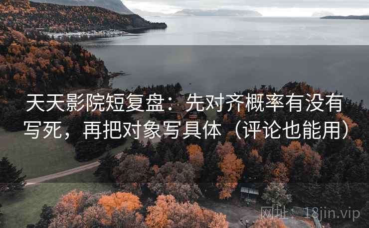 天天影院短复盘：先对齐概率有没有写死，再把对象写具体（评论也能用）