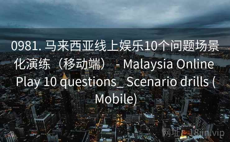 0981. 马来西亚线上娱乐10个问题场景化演练（移动端） - Malaysia Online Play 10 questions_ Scenario drills (Mobile)