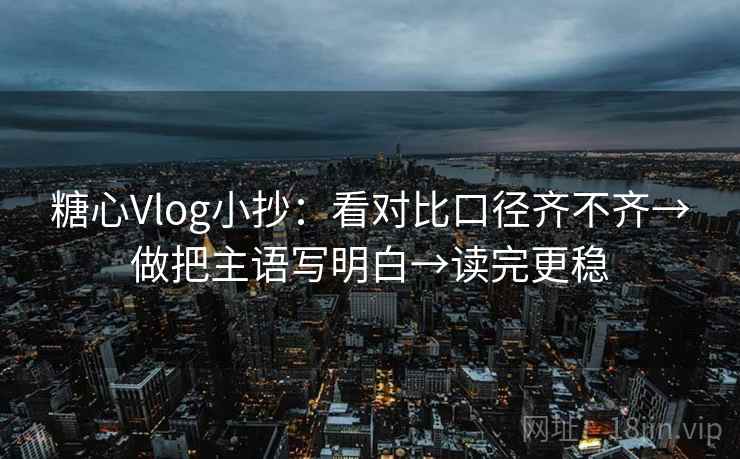 糖心Vlog小抄：看对比口径齐不齐→做把主语写明白→读完更稳