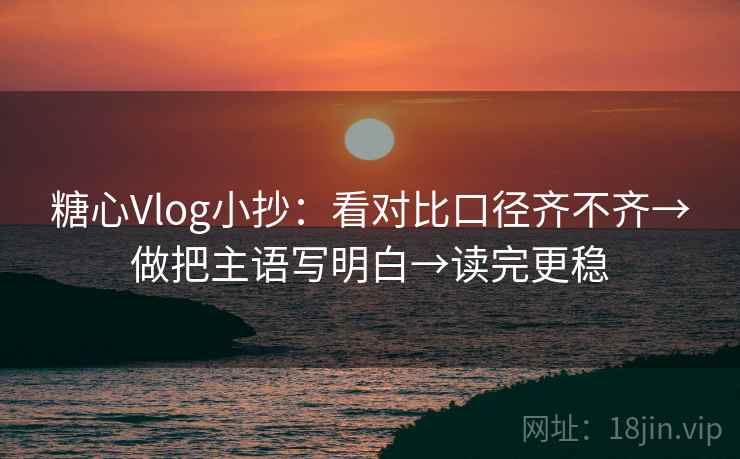 糖心Vlog小抄：看对比口径齐不齐→做把主语写明白→读完更稳