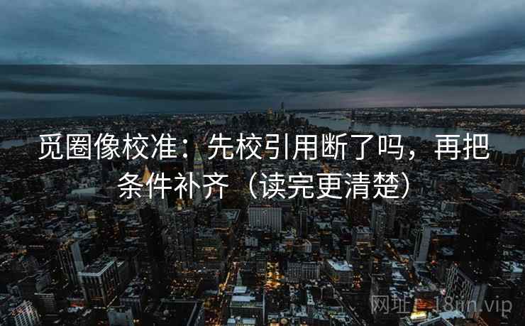 觅圈像校准：先校引用断了吗，再把条件补齐（读完更清楚）