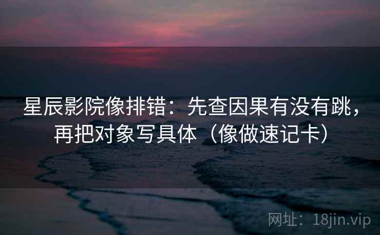 星辰影院像排错:先查因果有没有跳,再把对象写具体(像做速记卡) 星辰影院像排错:先查因果有没有跳,再把对象写具体(像做速记卡)