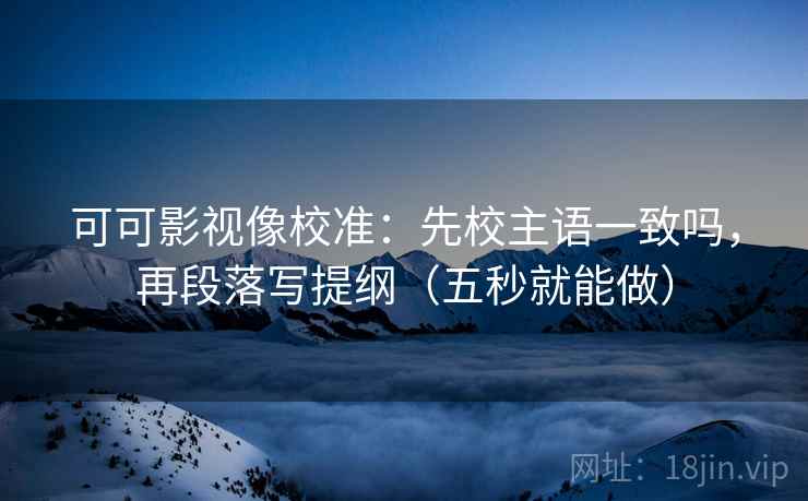 可可影视像校准:先校主语一致吗,再段落写提纲(五秒就能做) 可可影视像校准:先校主语一致吗,再段落写提纲(五秒就能做)