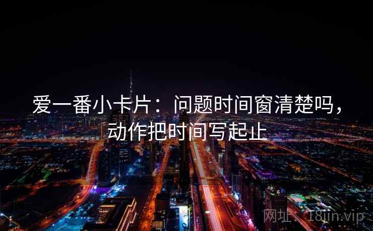 爱一番小卡片:问题时间窗清楚吗,动作把时间写起止 爱一番小卡片:问题时间窗清楚吗,动作把时间写起止
