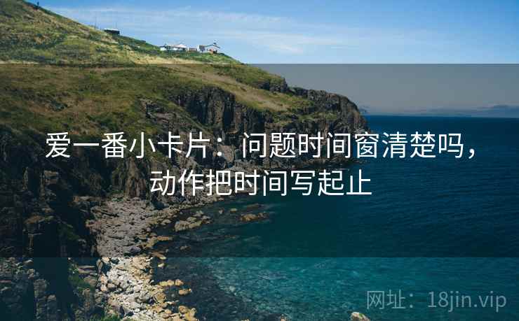 爱一番小卡片:问题时间窗清楚吗,动作把时间写起止 爱一番小卡片:问题时间窗清楚吗,动作把时间写起止