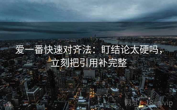 爱一番快速对齐法:盯结论太硬吗,立刻把引用补完整 爱一番快速对齐法:盯结论太硬吗,立刻把引用补完整