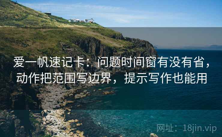 爱一帆速记卡:问题时间窗有没有省,动作把范围写边界,提示写作也能用 爱一帆速记卡:问题时间窗有没有省,动作把范围写边界,提示写作也能用